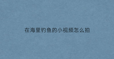 在海里钓鱼的小视频怎么拍(海里钓鱼视频大全高清)