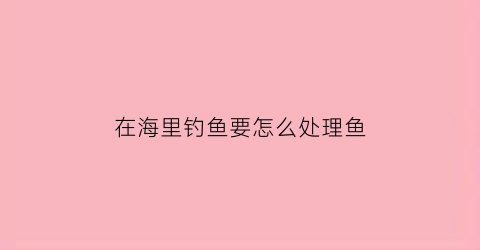 在海里钓鱼要怎么处理鱼(在海里钓鱼用什么饵料最好)