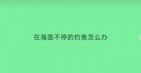 “在海面不停的钓鱼怎么办(海边钓不到鱼的原因)