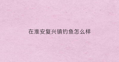 在淮安复兴镇钓鱼怎么样(淮安市复兴镇)