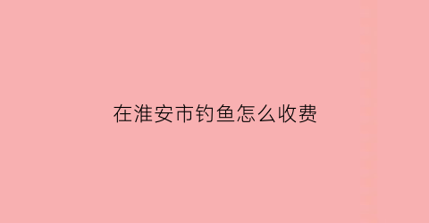 在淮安市钓鱼怎么收费(2020淮安野钓地点推荐)