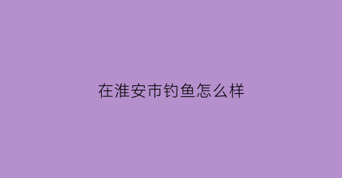 在淮安市钓鱼怎么样(淮安市区钓鱼地点)