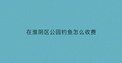 在淮阴区公园钓鱼怎么收费(淮阴区哪里可以钓鱼)