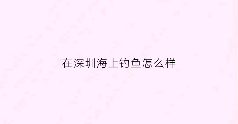 “在深圳海上钓鱼怎么样(在深圳海上钓鱼怎么样最好)