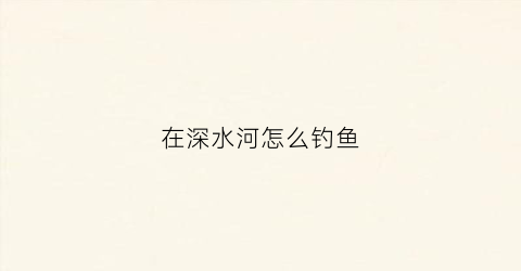 在深水河怎么钓鱼(深水大河怎么才能钓到鱼)