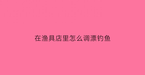 在渔具店里怎么调漂钓鱼(渔具店调漂正确吗)