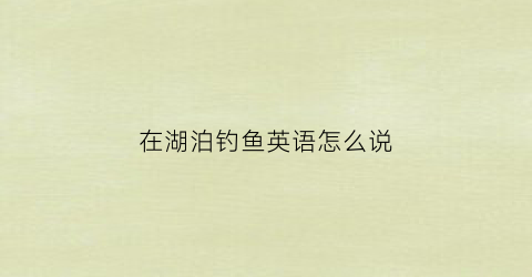 在湖泊钓鱼英语怎么说(在湖边钓鱼用英语)