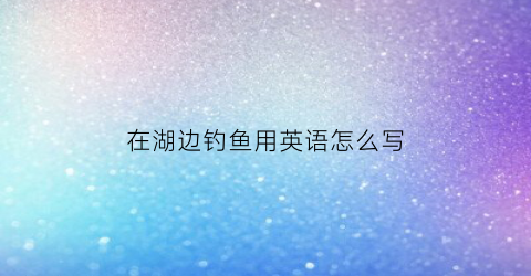 在湖边钓鱼用英语怎么写(在湖边钓鱼用英语怎么写作文)