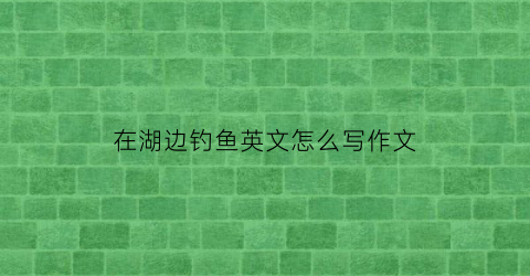 “在湖边钓鱼英文怎么写作文(在湖边钓鱼英文怎么写作文三年级)