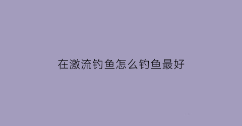 “在激流钓鱼怎么钓鱼最好(在激流钓鱼怎么钓鱼最好用)