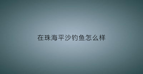 在珠海平沙钓鱼怎么样(珠海平沙有沙滩吗)