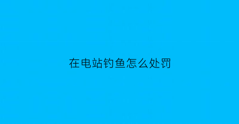 在电站钓鱼怎么处罚(在电站钓鱼怎么处罚)