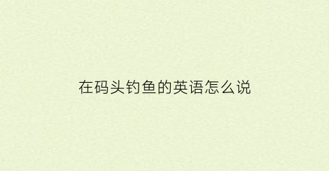 “在码头钓鱼的英语怎么说(在码头用哪个介词)