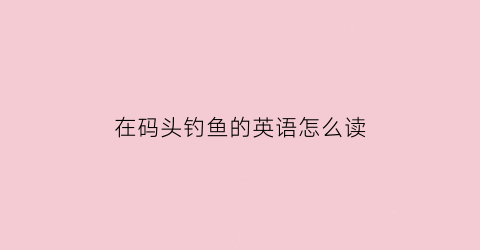 在码头钓鱼的英语怎么读(在码头上英语)