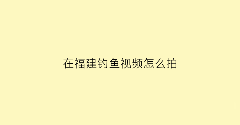 “在福建钓鱼视频怎么拍(在福建钓鱼视频怎么拍摄)