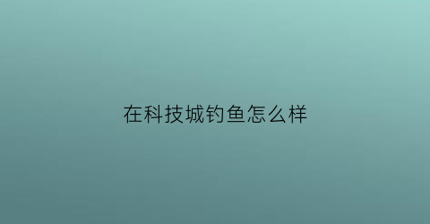 在科技城钓鱼怎么样(科技城景区)