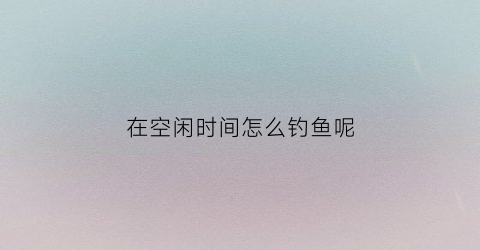 “在空闲时间怎么钓鱼呢(空闲时间如何搞钱)