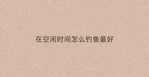 在空闲时间怎么钓鱼最好(在空闲时间怎么钓鱼最好呢)