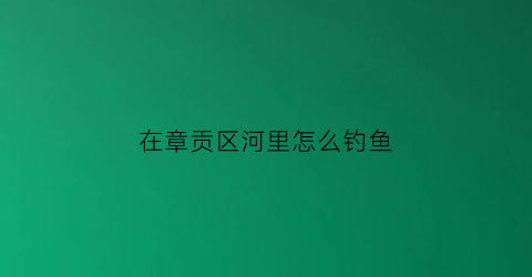 在章贡区河里怎么钓鱼(章贡区水库免费钓鱼点)