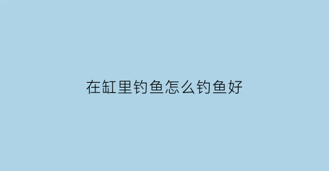 “在缸里钓鱼怎么钓鱼好(在缸里钓鱼怎么钓鱼好呢)