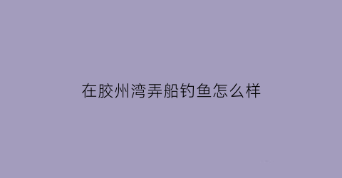 在胶州湾弄船钓鱼怎么样(在胶州湾弄船钓鱼怎么样好钓吗)