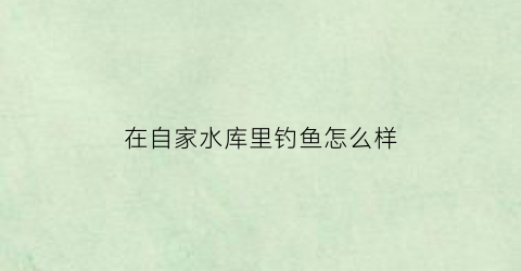 “在自家水库里钓鱼怎么样(水库自己有鱼)