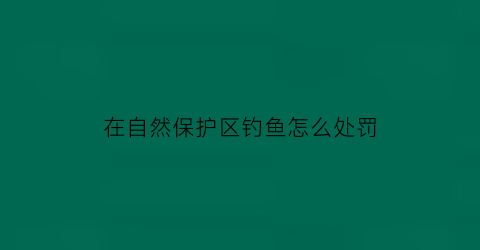 在自然保护区钓鱼怎么处罚(在自然保护区钓鱼怎么处罚的)