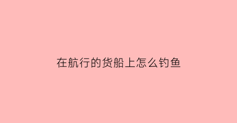 “在航行的货船上怎么钓鱼(在航行的货船上怎么钓鱼视频)