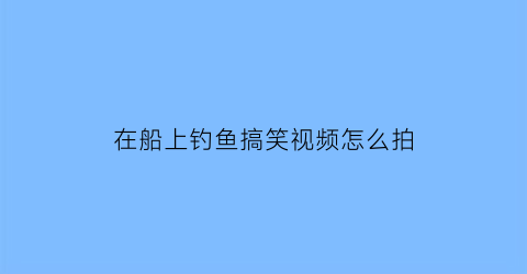 “在船上钓鱼搞笑视频怎么拍(在船上钓鱼搞笑视频怎么拍好看)
