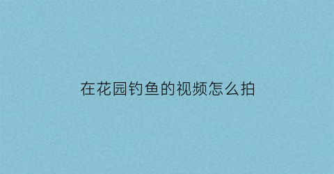 在花园钓鱼的视频怎么拍(在花园钓鱼的视频怎么拍好看)