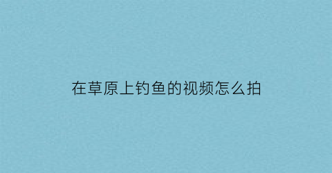 在草原上钓鱼的视频怎么拍(草地钓鱼)
