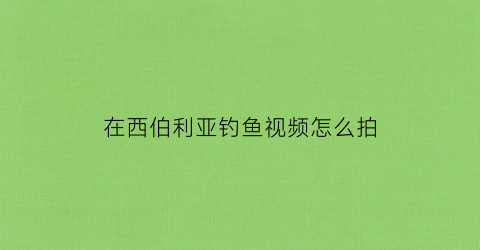 在西伯利亚钓鱼视频怎么拍(西伯利亚野营视频)
