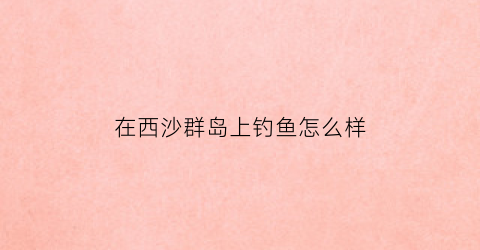 在西沙群岛上钓鱼怎么样(西沙群岛钓鱼都是什么鱼)
