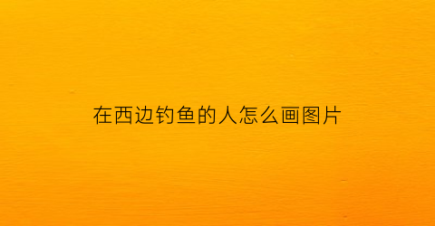 在西边钓鱼的人怎么画图片(在西边可以干什么)