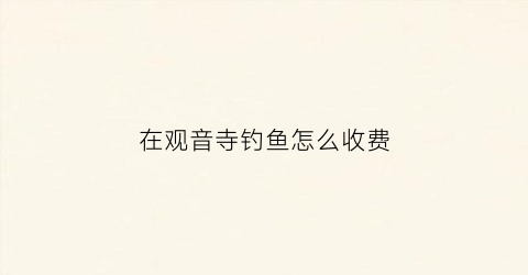 在观音寺钓鱼怎么收费(观音湖钓鱼怎么收费)