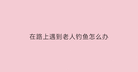 “在路上遇到老人钓鱼怎么办(在路上遇到老人摔倒怎么办)