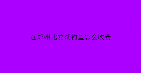 在郑州北龙湖钓鱼怎么收费