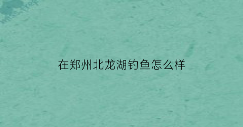 在郑州北龙湖钓鱼怎么样(郑州北龙湖钓鱼地方)