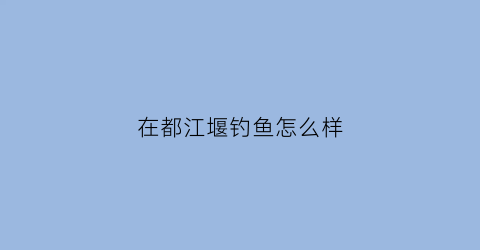 在都江堰钓鱼怎么样(都江堰哪儿可以钓鱼)