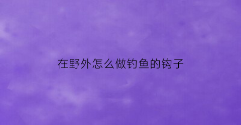 “在野外怎么做钓鱼的钩子(钓鱼小技巧野外钓)