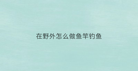 在野外怎么做鱼竿钓鱼(在野外怎么做鱼竿钓鱼饵料)