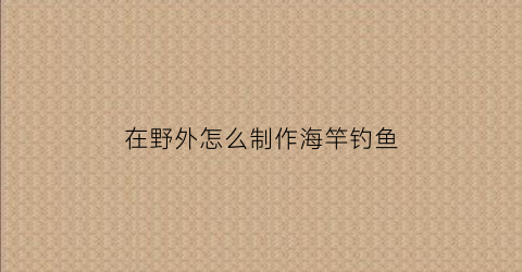 在野外怎么制作海竿钓鱼(野外如何制作鱼竿)