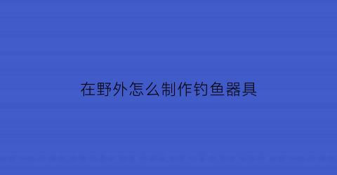 “在野外怎么制作钓鱼器具(野外钓鱼工具)
