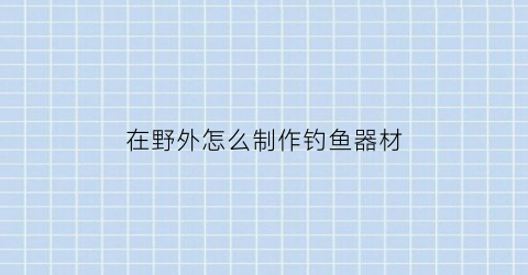 “在野外怎么制作钓鱼器材(在野外怎么制作钓鱼器材视频)
