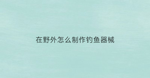 在野外怎么制作钓鱼器械(在野外怎么制作钓鱼竿)