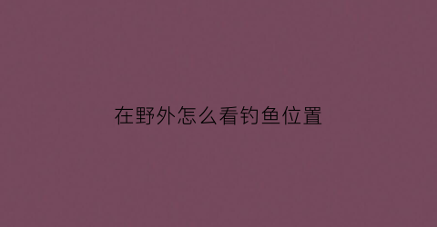 在野外怎么看钓鱼位置(钓鱼小技巧野外钓)