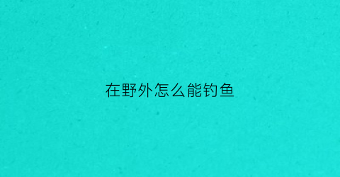 “在野外怎么能钓鱼(在野外怎么能钓鱼呢)