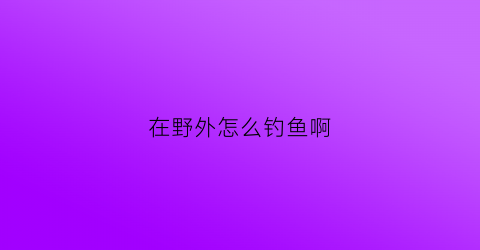 在野外怎么钓鱼啊(在野外如何钓大鱼)