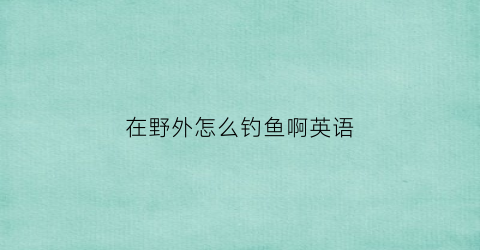 “在野外怎么钓鱼啊英语(在野外钓鱼违法吗)