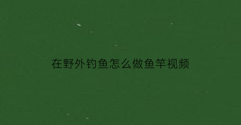 在野外钓鱼怎么做鱼竿视频(在野外钓鱼怎么做鱼竿视频讲解)